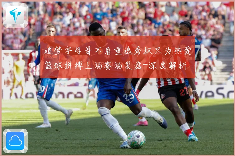 追梦字母哥不看重选秀权只为热爱篮球拼搏上场赛场复盘-深度解析