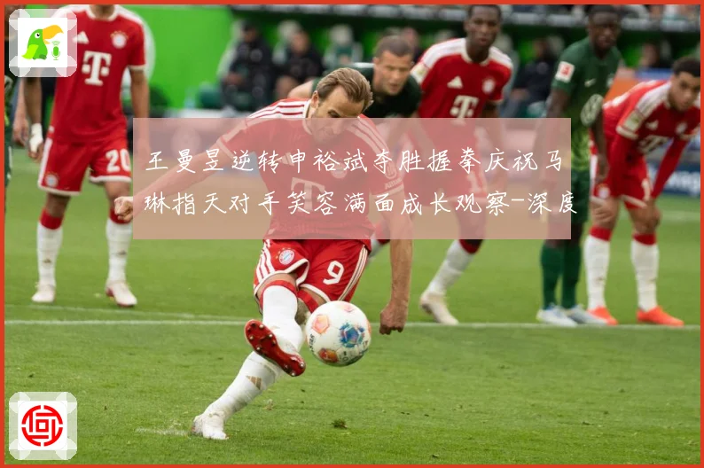 王曼昱逆转申裕斌夺胜握拳庆祝马琳指天对手笑容满面成长观察-深度解析