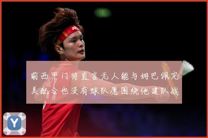 前西甲门将直言无人能与姆巴佩完美配合也没有球队愿围绕他建队战术观察-深度解析