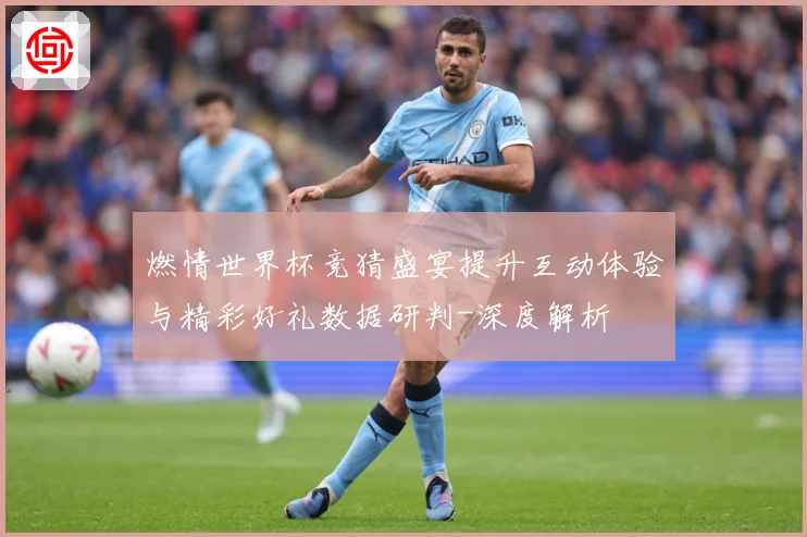燃情世界杯竞猜盛宴提升互动体验与精彩好礼数据研判-深度解析