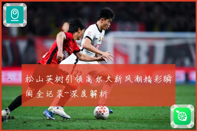 松山英树引领高尔夫新风潮精彩瞬间全记录-深度解析
