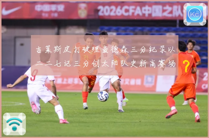 吉莱斯皮打破理查德森三分纪录以二二七记三分创太阳队史新高赛场复盘-深度解析
