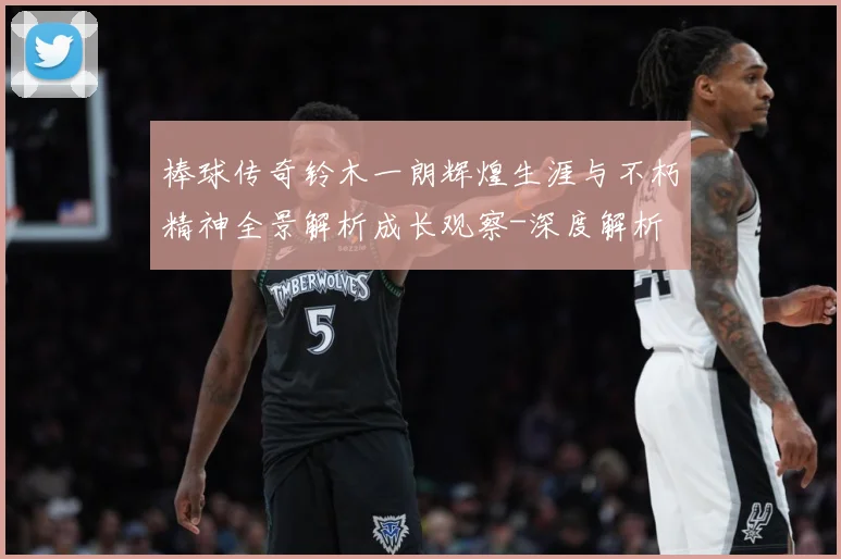 棒球传奇铃木一朗辉煌生涯与不朽精神全景解析成长观察-深度解析