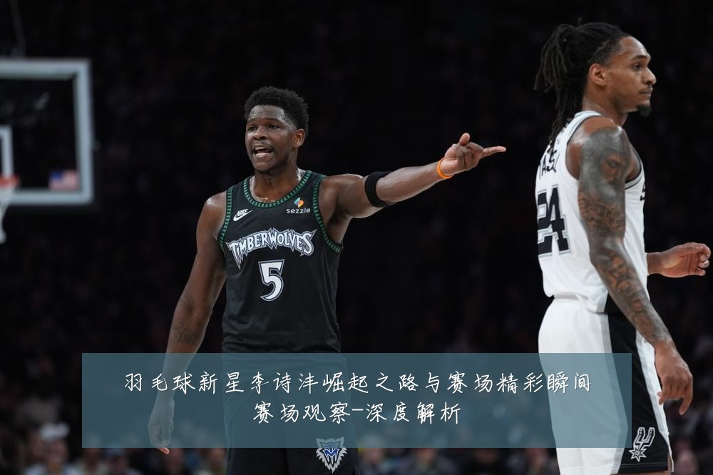 羽毛球新星李诗沣崛起之路与赛场精彩瞬间赛场观察-深度解析