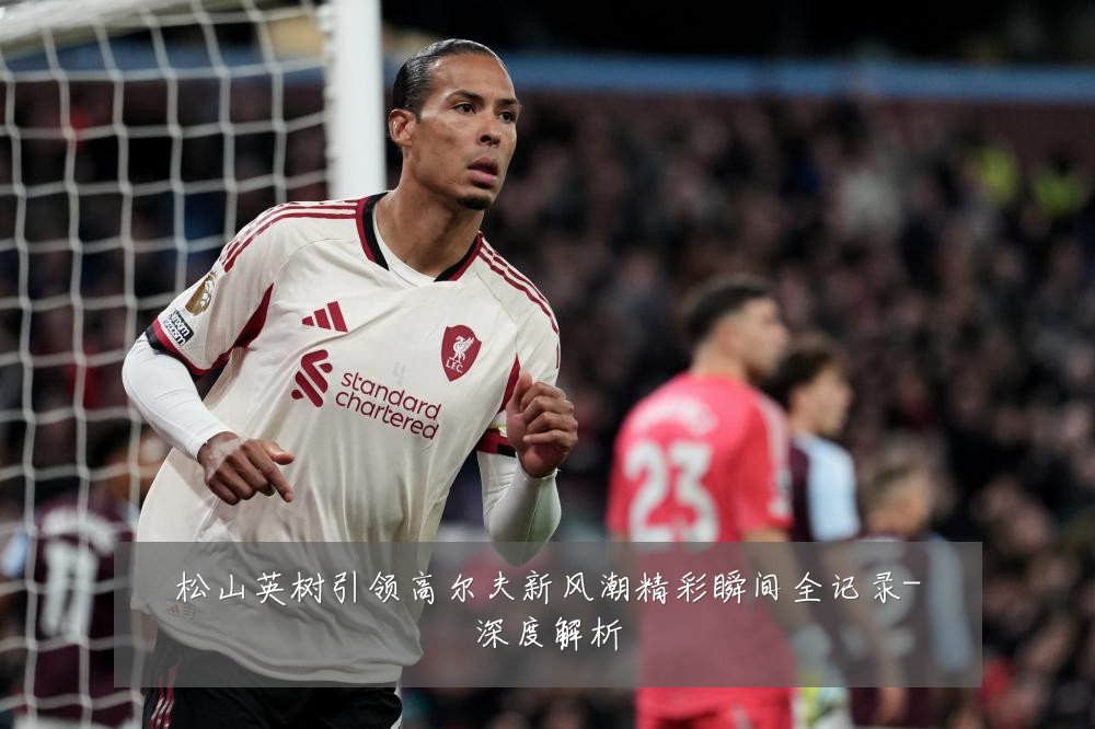 松山英树引领高尔夫新风潮精彩瞬间全记录-深度解析